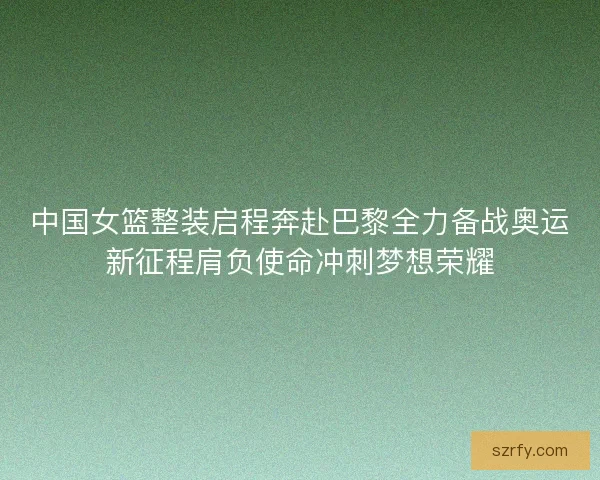 中国女篮整装启程奔赴巴黎全力备战奥运新征程肩负使命冲刺梦想荣耀