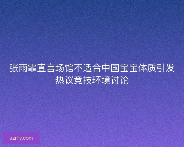 张雨霏直言场馆不适合中国宝宝体质引发热议竞技环境讨论
