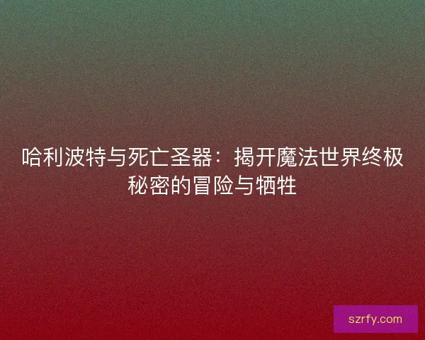 哈利波特与死亡圣器:揭开魔法世界终极秘密的冒险与牺牲 哈利波特与死亡圣器:揭开魔法世界终极秘密的冒险与牺牲
