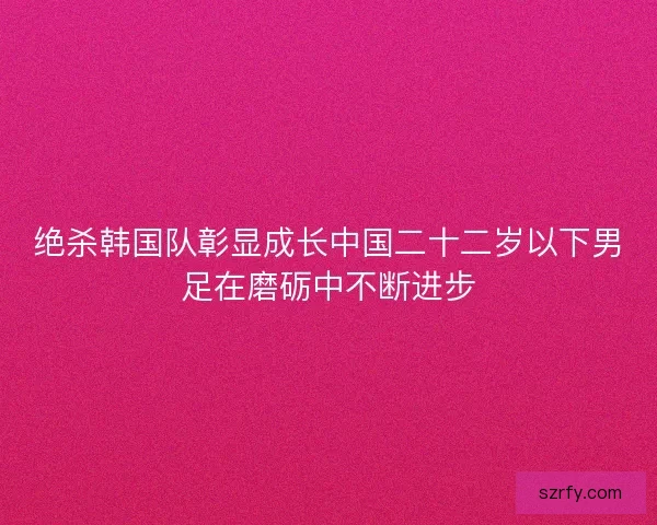 绝杀韩国队彰显成长中国二十二岁以下男足在磨砺中不断进步