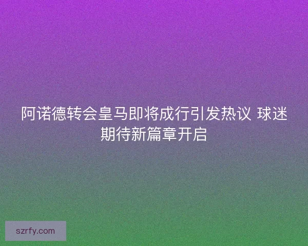 阿诺德转会皇马即将成行引发热议 球迷期待新篇章开启 阿诺德转会皇马即将成行引发热议 球迷期待新篇章开启