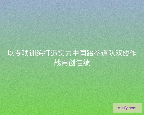 以专项训练打造实力中国跆拳道队双线作战再创佳绩