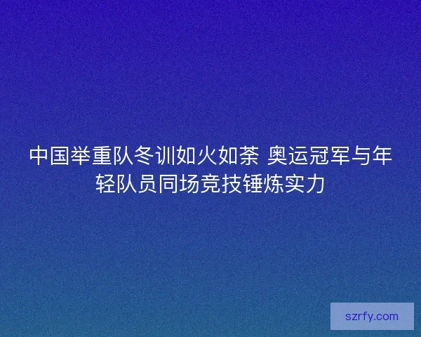 中国举重队冬训如火如荼 奥运冠军与年轻队员同场竞技锤炼实力