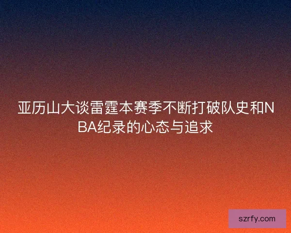 亚历山大谈雷霆本赛季不断打破队史和NBA纪录的心态与追求