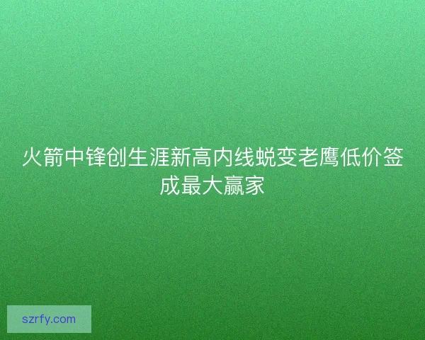 火箭中锋创生涯新高内线蜕变老鹰低价签成最大赢家