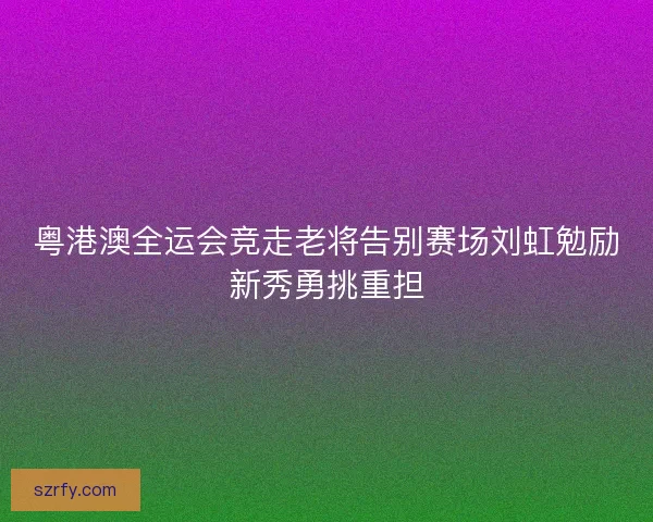 粤港澳全运会竞走老将告别赛场刘虹勉励新秀勇挑重担