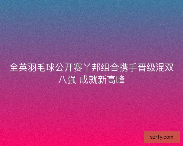 全英羽毛球公开赛丫邦组合携手晋级混双八强 成就新高峰
