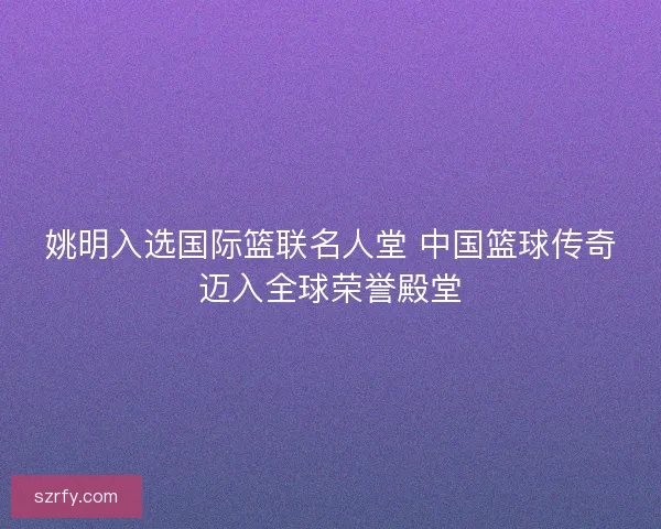 姚明入选国际篮联名人堂 中国篮球传奇迈入全球荣誉殿堂