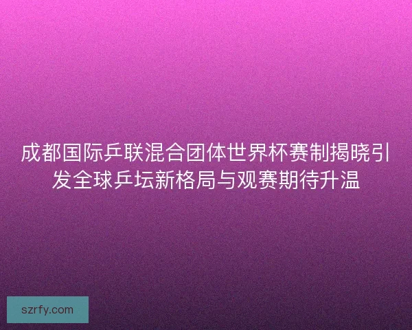 成都国际乒联混合团体世界杯赛制揭晓引发全球乒坛新格局与观赛期待升温 成都国际乒联混合团体世界杯赛制揭晓引发全球乒坛新格局与观赛期待升温