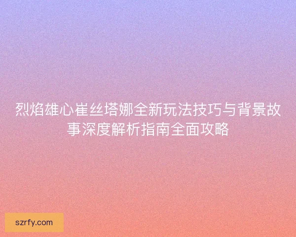 烈焰雄心崔丝塔娜全新玩法技巧与背景故事深度解析指南全面攻略