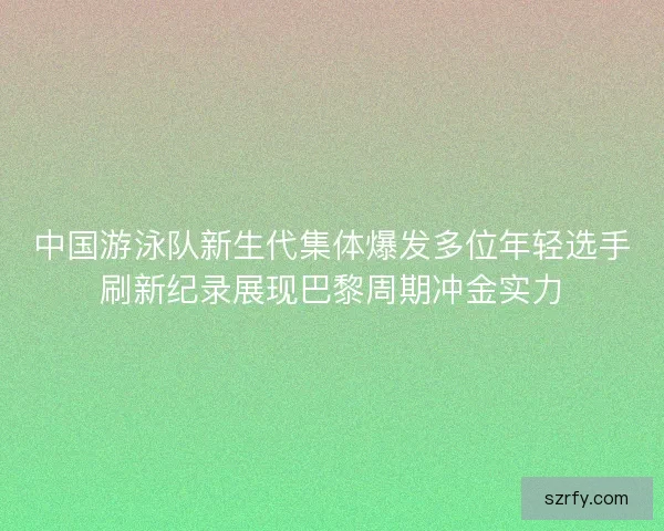 中国游泳队新生代集体爆发多位年轻选手刷新纪录展现巴黎周期冲金实力