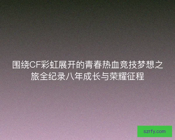 围绕CF彩虹展开的青春热血竞技梦想之旅全纪录八年成长与荣耀征程