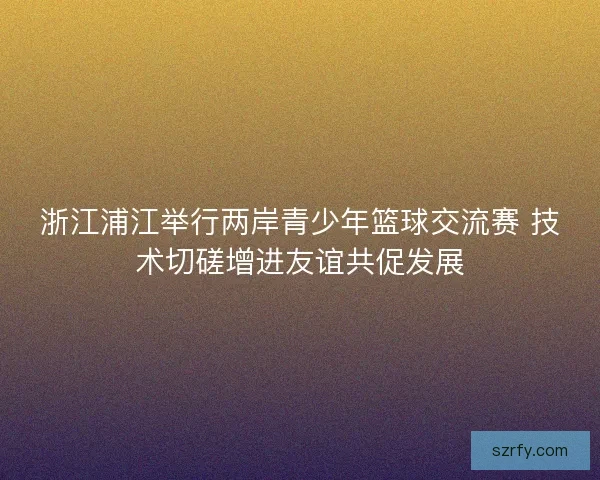 浙江浦江举行两岸青少年篮球交流赛 技术切磋增进友谊共促发展 浙江浦江举行两岸青少年篮球交流赛 技术切磋增进友谊共促发展