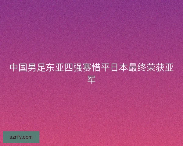 中国男足东亚四强赛惜平日本最终荣获亚军 中国男足东亚四强赛惜平日本最终荣获亚军