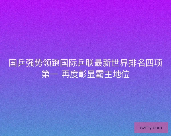 国乒强势领跑国际乒联最新世界排名四项第一 再度彰显霸主地位