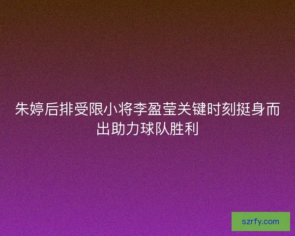 朱婷后排受限小将李盈莹关键时刻挺身而出助力球队胜利 朱婷后排受限小将李盈莹关键时刻挺身而出助力球队胜利