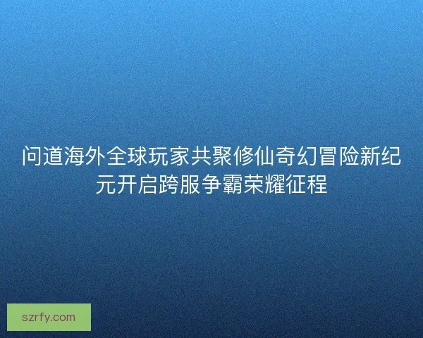 问道海外全球玩家共聚修仙奇幻冒险新纪元开启跨服争霸荣耀征程