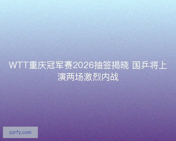 WTT重庆冠军赛2026抽签揭晓 国乒将上演两场激烈内战
