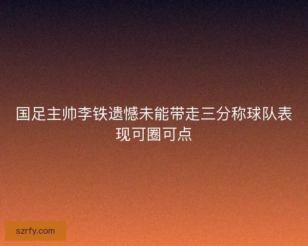 国足主帅李铁遗憾未能带走三分称球队表现可圈可点