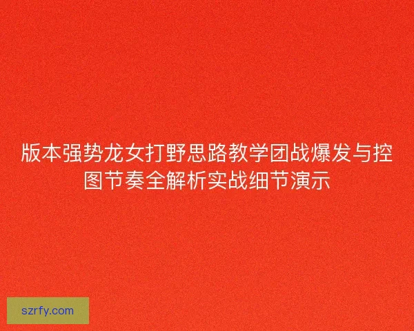 版本强势龙女打野思路教学团战爆发与控图节奏全解析实战细节演示