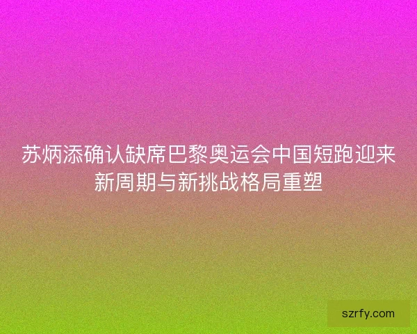 苏炳添确认缺席巴黎奥运会中国短跑迎来新周期与新挑战格局重塑