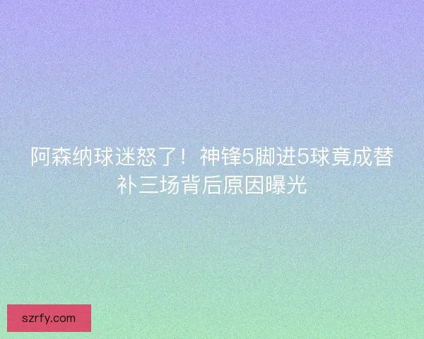 阿森纳球迷怒了！神锋5脚进5球竟成替补三场背后原因曝光