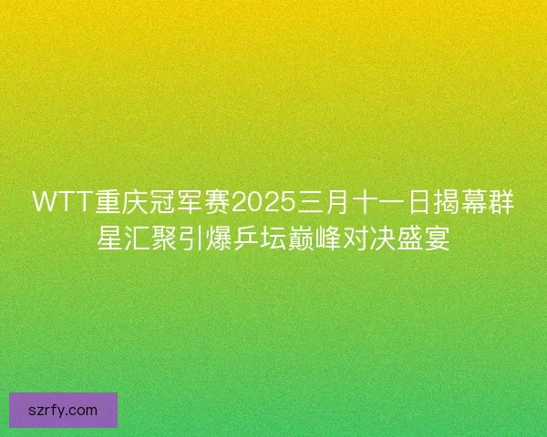WTT重庆冠军赛2025三月十一日揭幕群星汇聚引爆乒坛巅峰对决盛宴