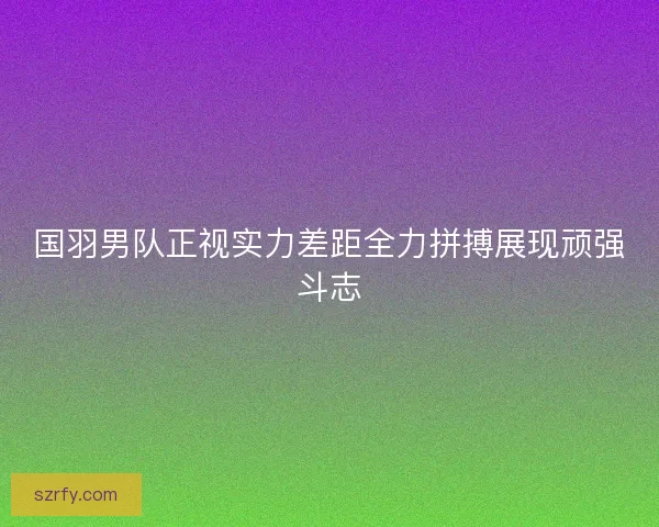 国羽男队正视实力差距全力拼搏展现顽强斗志 国羽男队正视实力差距全力拼搏展现顽强斗志