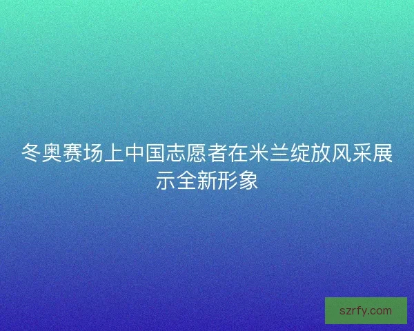冬奥赛场上中国志愿者在米兰绽放风采展示全新形象