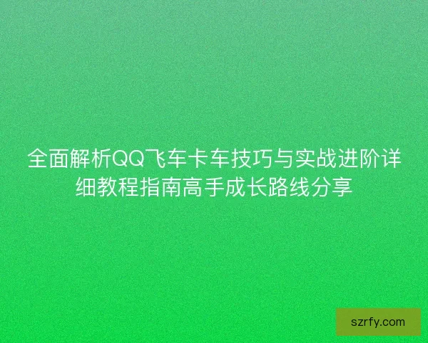 全面解析QQ飞车卡车技巧与实战进阶详细教程指南高手成长路线分享